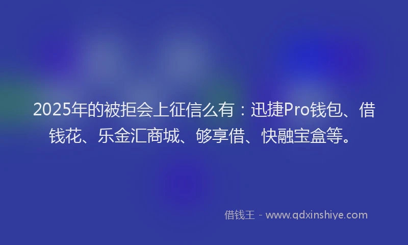 2025年的被拒会上征信么有：迅捷Pro钱包、借钱花、乐金汇商城、够享借、快融宝盒等。