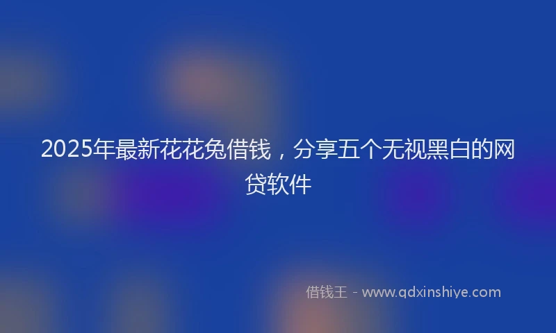 2025年最新花花兔借钱，分享五个无视黑白的网贷软件