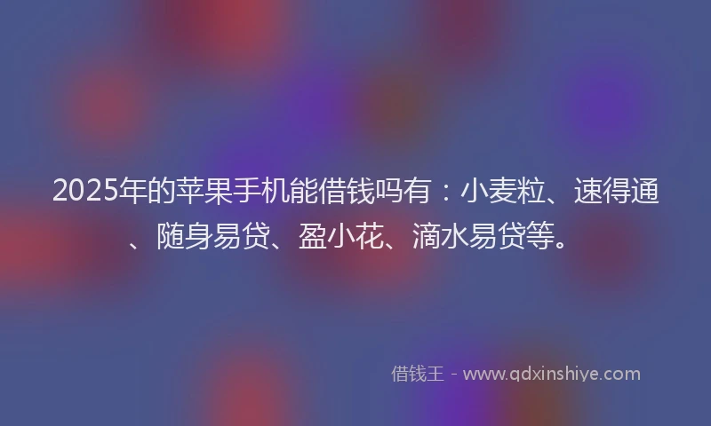 2025年的苹果手机能借钱吗有：小麦粒、速得通、随身易贷、盈小花、滴水易贷等。