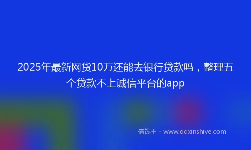 2025年最新网货10万还能去银行贷款吗，整理五个贷款不上诚信平台的app
