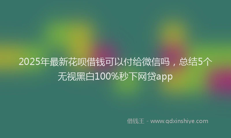 2025年最新花呗借钱可以付给微信吗，总结5个无视黑白100%秒下网贷app
