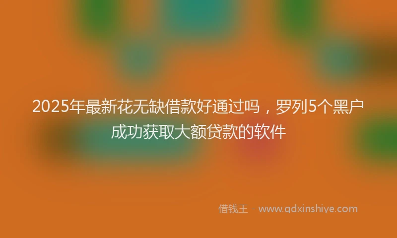 2025年最新花无缺借款好通过吗,罗列5个黑户成功获取大额贷款的软件