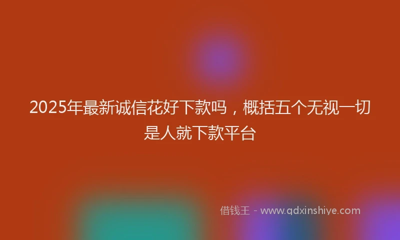 2025年最新诚信花好下款吗，概括五个无视一切是人就下款平台