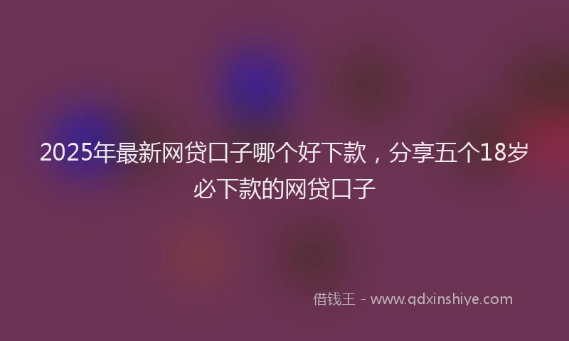 2025年最新网贷口子哪个好下款，分享五个18岁必下款的网贷口子