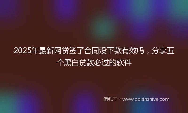 2025年最新网贷签了合同没下款有效吗，分享五个黑白贷款必过的软件