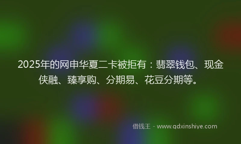 2025年的网申华夏二卡被拒有：翡翠钱包、现金侠融、臻享购、分期易、花豆分期等。