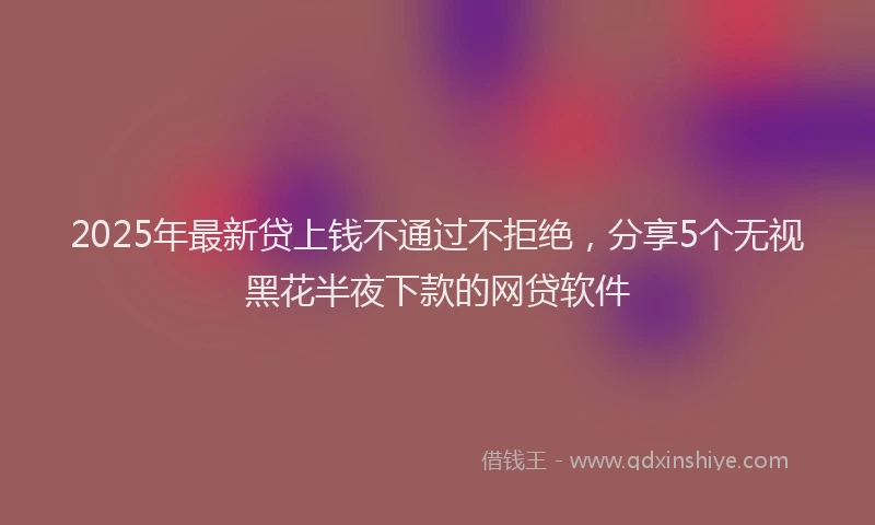 2025年最新贷上钱不通过不拒绝，分享5个无视黑花半夜下款的网贷软件