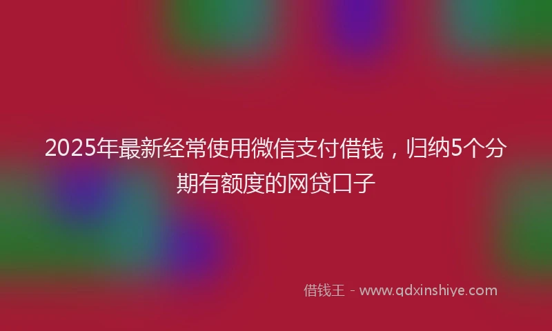2025年最新经常使用微信支付借钱，归纳5个分期有额度的网贷口子