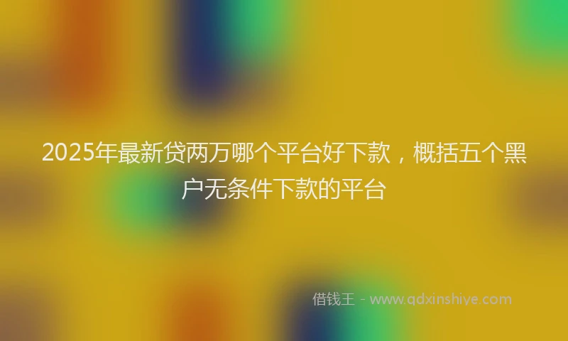 2025年最新贷两万哪个平台好下款，概括五个黑户无条件下款的平台
