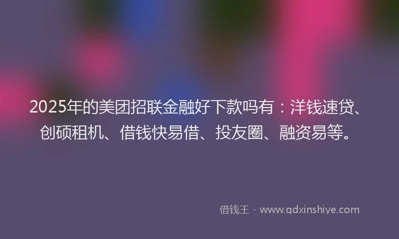 2025年的美团招联金融好下款吗有：洋钱速贷、创硕租机、借钱快易借、投友圈、融资易等。