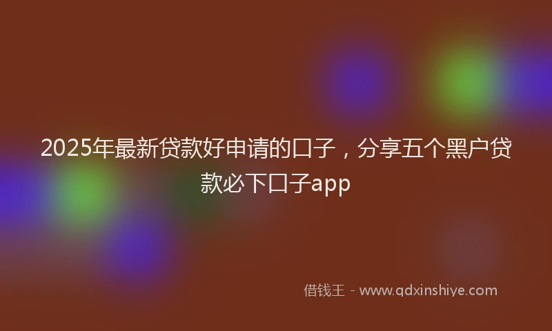 2025年最新贷款好申请的口子，分享五个黑户贷款必下口子app