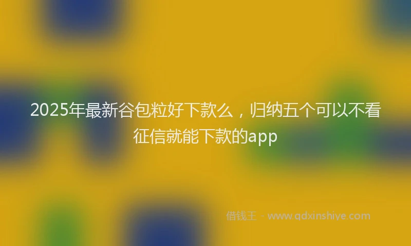 2025年最新谷包粒好下款么，归纳五个可以不看征信就能下款的app