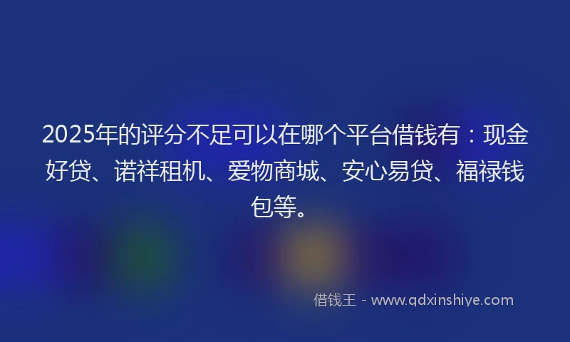 2025年的评分不足可以在哪个平台借钱有：现金好贷、诺祥租机、爱物商城、安心易贷、福禄钱包等。