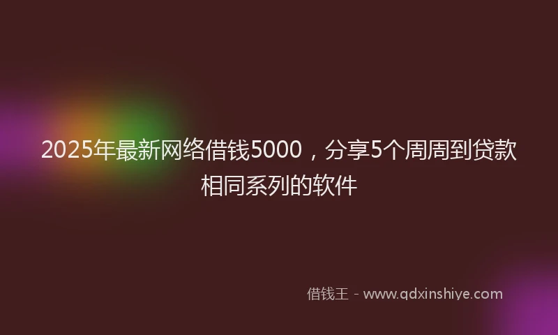 2025年最新网络借钱5000，分享5个周周到贷款相同系列的软件