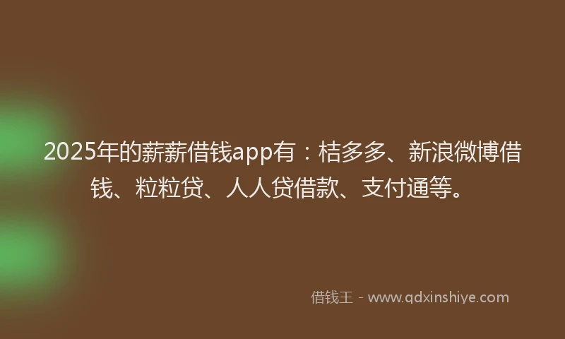 2025年的薪薪借钱app有：桔多多、新浪微博借钱、粒粒贷、人人贷借款、支付通等。