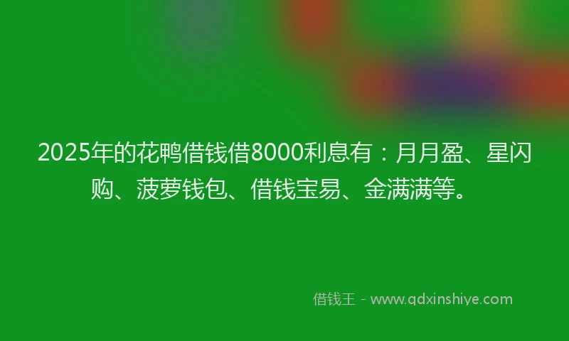 2025年的花鸭借钱借8000利息有：月月盈、星闪购、菠萝钱包、借钱宝易、金满满等。