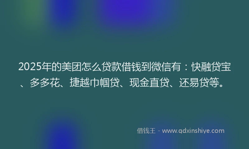 2025年的美团怎么贷款借钱到微信有：快融贷宝、多多花、捷越巾帼贷、现金直贷、还易贷等。