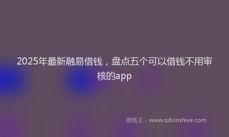 2025年最新融易借钱，盘点五个可以借钱不用审核的app