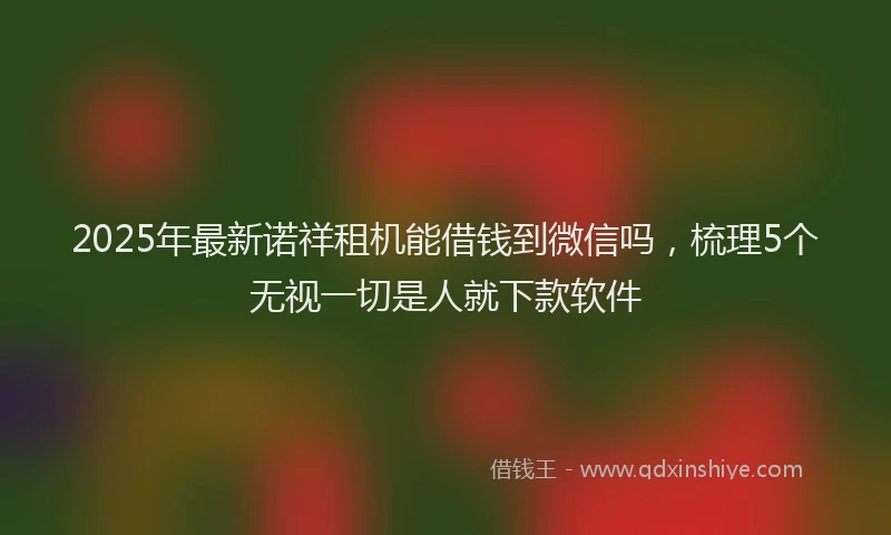2025年最新诺祥租机能借钱到微信吗，梳理5个无视一切是人就下款软件