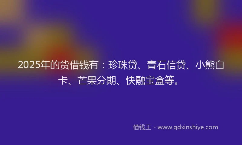 2025年的货借钱有：珍珠贷、青石信贷、小熊白卡、芒果分期、快融宝盒等。