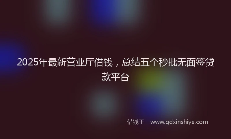 2025年最新营业厅借钱，总结五个秒批无面签贷款平台