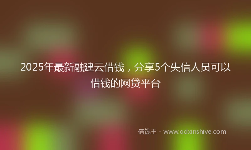 2025年最新融建云借钱，分享5个失信人员可以借钱的网贷平台