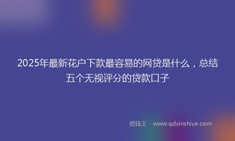 2025年最新花户下款最容易的网贷是什么，总结五个无视评分的贷款口子