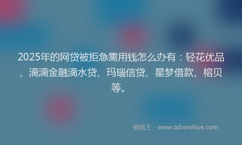 2025年的网贷被拒急需用钱怎么办有：轻花优品、滴滴金融滴水贷、玛瑙信贷、星梦借款、榕贝等。