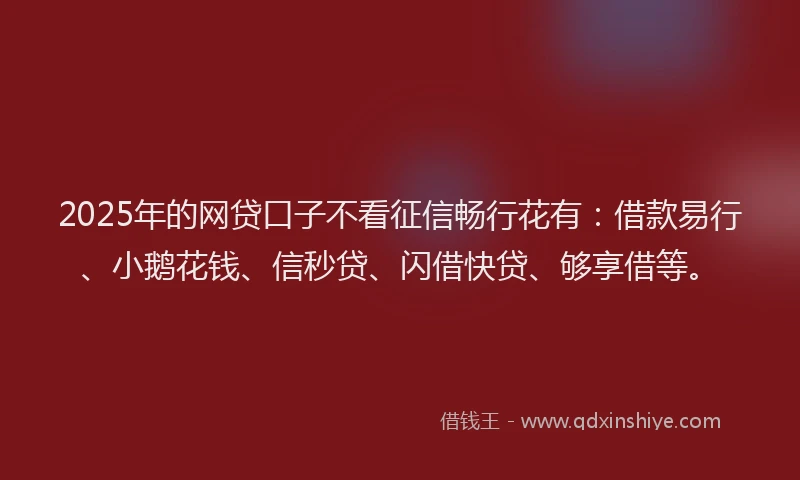 2025年的网贷口子不看征信畅行花有：借款易行、小鹅花钱、信秒贷、闪借快贷、够享借等。