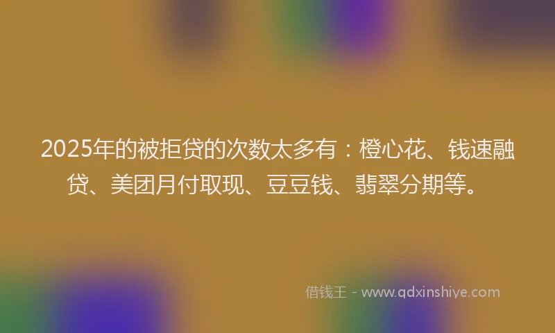 2025年的被拒贷的次数太多有：橙心花、钱速融贷、美团月付取现、豆豆钱、翡翠分期等。