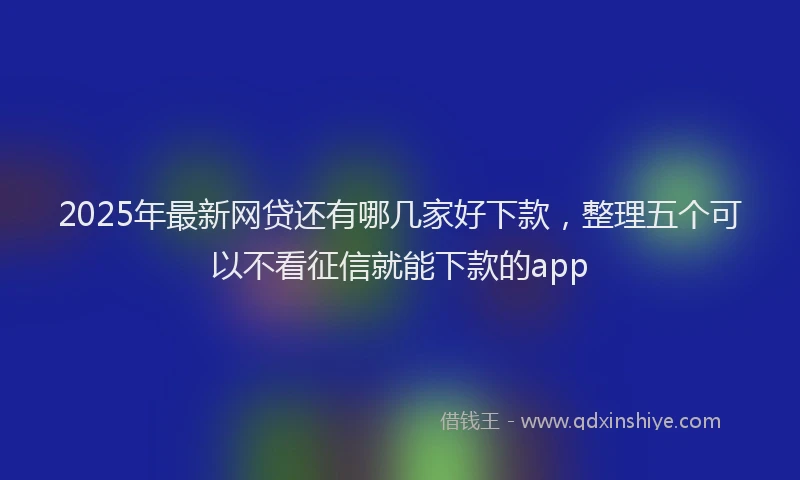 2025年最新网贷还有哪几家好下款，整理五个可以不看征信就能下款的app