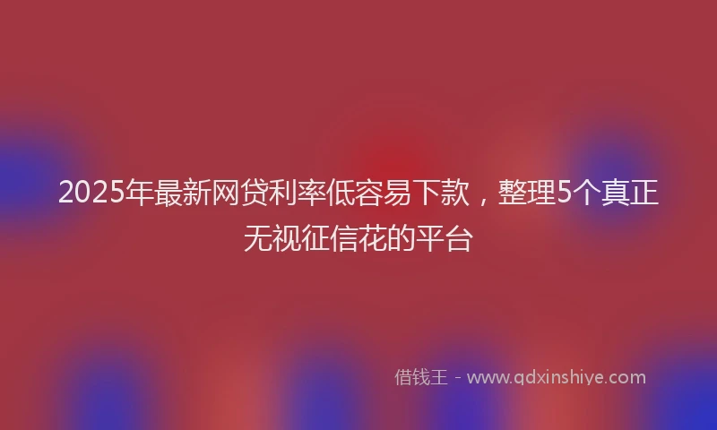 2025年最新网贷利率低容易下款，整理5个真正无视征信花的平台