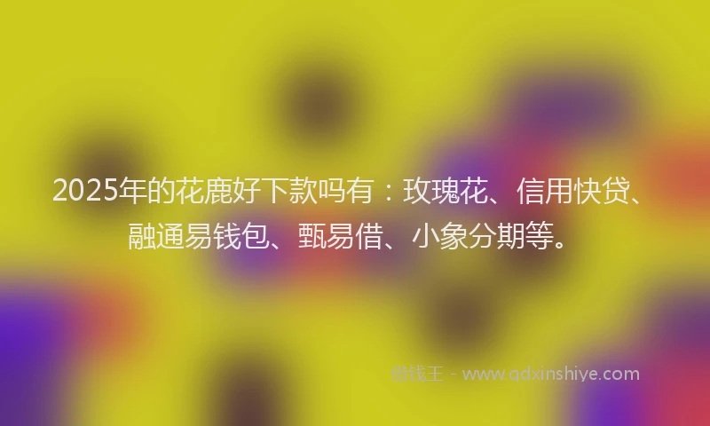 2025年的花鹿好下款吗有：玫瑰花、信用快贷、融通易钱包、甄易借、小象分期等。