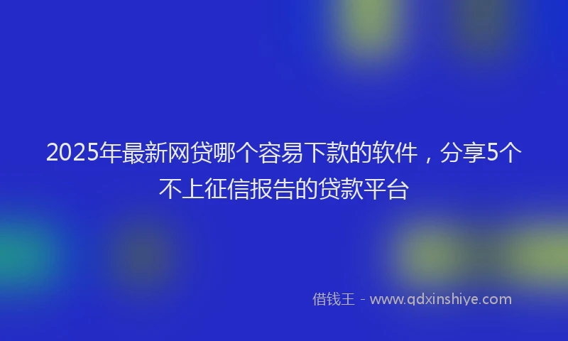 2025年最新网贷哪个容易下款的软件，分享5个不上征信报告的贷款平台
