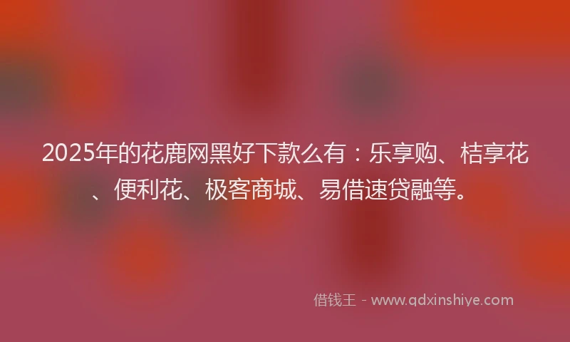 2025年的花鹿网黑好下款么有：乐享购、桔享花、便利花、极客商城、易借速贷融等。
