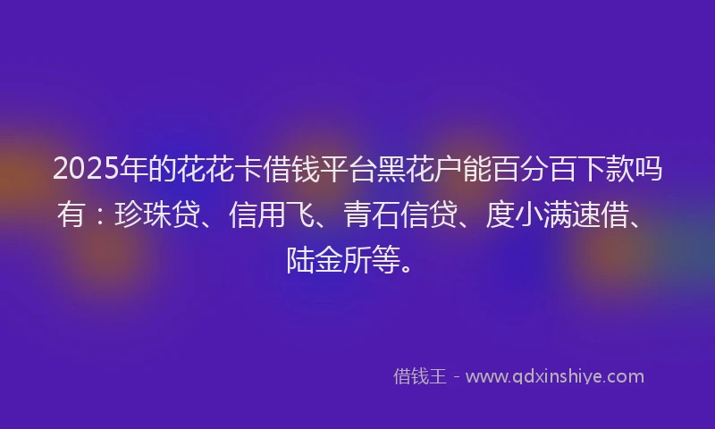 2025年的花花卡借钱平台黑花户能百分百下款吗有：珍珠贷、信用飞、青石信贷、度小满速借、陆金所等。