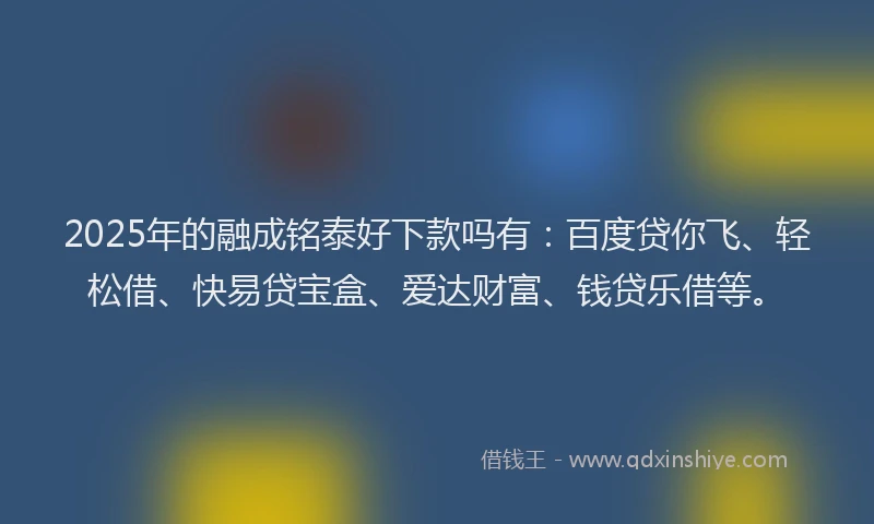 2025年的融成铭泰好下款吗有：百度贷你飞、轻松借、快易贷宝盒、爱达财富、钱贷乐借等。