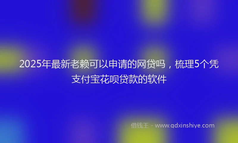 2025年最新老赖可以申请的网贷吗，梳理5个凭支付宝花呗贷款的软件