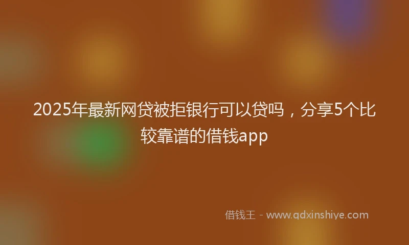 2025年最新网贷被拒银行可以贷吗，分享5个比较靠谱的借钱app