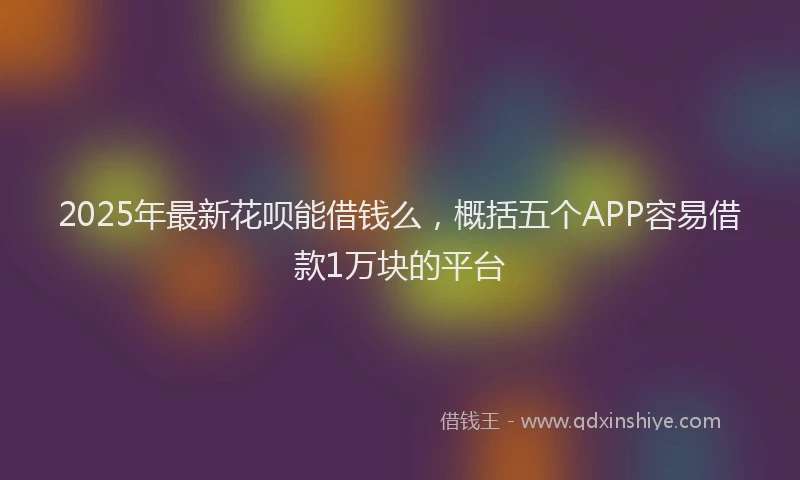 2025年最新花呗能借钱么，概括五个APP容易借款1万块的平台