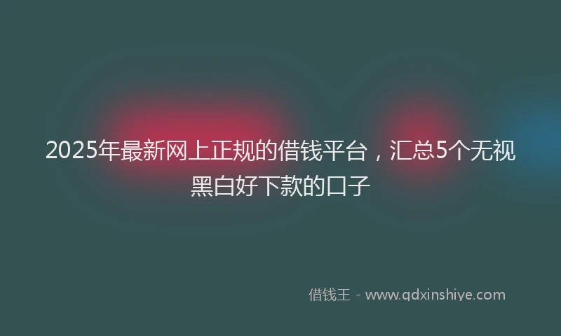 2025年最新网上正规的借钱平台，汇总5个无视黑白好下款的口子