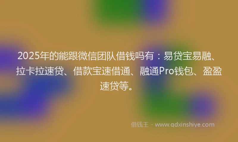 2025年的能跟微信团队借钱吗有：易贷宝易融、拉卡拉速贷、借款宝速借通、融通Pro钱包、盈盈速贷等。