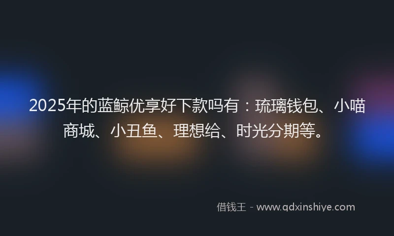 2025年的蓝鲸优享好下款吗有：琉璃钱包、小喵商城、小丑鱼、理想给、时光分期等。