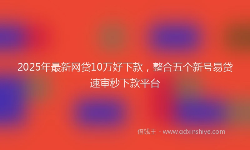 2025年最新网贷10万好下款，整合五个新号易贷速审秒下款平台