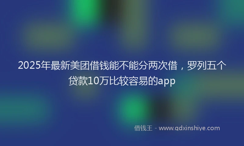 2025年最新美团借钱能不能分两次借，罗列五个贷款10万比较容易的app