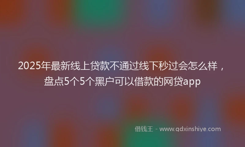 2025年最新线上贷款不通过线下秒过会怎么样，盘点5个5个黑户可以借款的网贷app