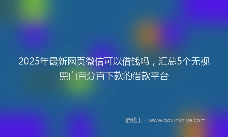 2025年最新网页微信可以借钱吗，汇总5个无视黑白百分百下款的借款平台