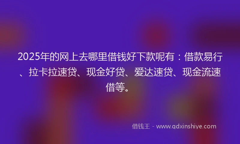 2025年的网上去哪里借钱好下款呢有：借款易行、拉卡拉速贷、现金好贷、爱达速贷、现金流速借等。