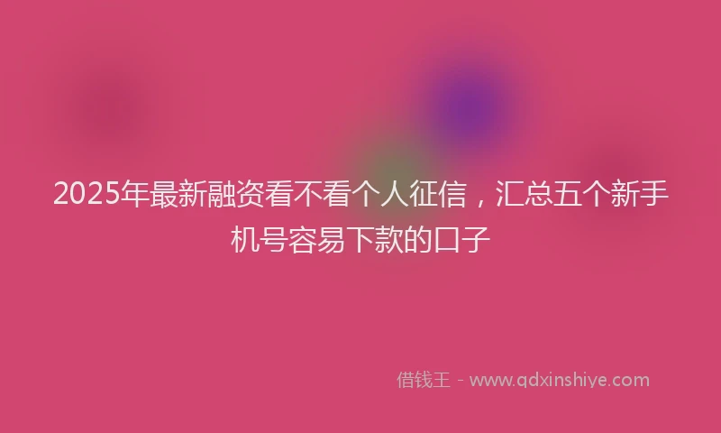 2025年最新融资看不看个人征信，汇总五个新手机号容易下款的口子