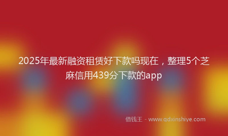 2025年最新融资租赁好下款吗现在，整理5个芝麻信用439分下款的app